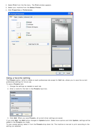 Page 272.  Select  Print from  the file menu.  The  Print  window  appears.
3 .  Select your  machine from  the  Select  Printer.
4 .  Click   Properties  or Preferences .
Using a favorite setting
The  Presets  option,  which is visible on each  preferences tab except for  Dell tab, allows  you to  save the current
preferences settings for future use.
To save a  Presets  item:
1 .  Change the settings as needed on each  tab.
2 .  Enter  a  name for the item in the Presets  input box.
3.  Click   Add.  When  you...