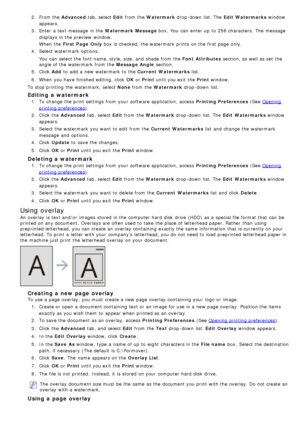 Page 312.  From the Advanced  tab, select Edit from  the Watermark  drop -down  list. The   Edit  Watermarks window
appears.
3 .  Enter  a  text message  in the Watermark Message  box.  You  can  enter up  to  256 characters.  The  message
displays  in the preview  window.
When  the  First Page  Only  box is checked,  the watermark  prints on the first page  only.
4 .  Select watermark  options.
You  can  select the font name, style, size,  and  shade from  the  Font  Attributes section, as well as set  the...