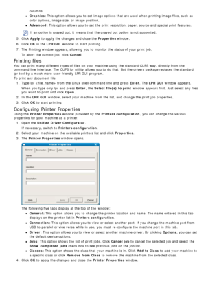 Page 37columns.
Graphics: This option allows  you to  set  image options that  are used when  printing image files, such as
color  options,  image size,  or image position.
Advanced: This  option allows  you to  set  the print  resolution, paper, source and  special print  features.
If  an option is grayed out, it  means that  the grayed out option is not supported.
5 .  Click   Apply  to  apply the changes and  close  the  Properties window.
6 .  Click   OK in the  LPR GUI  window  to  start  printing.
7 ....