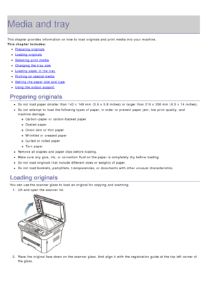 Page 38Media and tray
This chapter provides  information  on how to  load  originals and  print  media into your  machine.
This chapter includes:
Preparing originals
Loading  originals
Selecting  print  media
Changing the tray  size
Loading  paper in the tray
Printing  on special media
Setting  the paper size and  type
Using the output support
Preparing originals
Do not load  paper smaller than  142 x  148 mm (5.6  x  5.8 inches)  or larger  than  216 x  356 mm  (8.5  x  14 inches).
Do not attempt to  load  the...