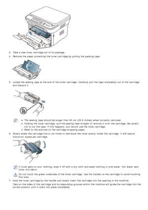 Page 533.  Take a  new toner cartridge out of its  package.
4 .  Remove the paper protecting  the toner cartridge by pulling  the packing tape.
5.  Locate  the sealing  tape at the end  of the toner cartridge.  Carefully  pull the tape completely out of the cartridge
and  discard  it.
The  sealing  tape should be longer than  60  cm (23.6 inches) when  correctly  removed.
Holding the toner cartridge,  pull the sealing  tape straight to  remove it  from  the cartridge.  Be  careful
not to  cut the tape. If  this...