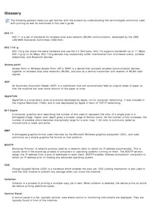 Page 17Glossary
The  following glossary helps you get  familiar  with the product by understanding the terminologies commonly  used
with printing as well as mentioned in this user’s guide.
802.11 802.11 is a  set  of standards  for wireless  local  area network (WLAN) communication,  developed by the IEEE
LAN/MAN Standards  Committee  (IEEE  802).
802.11b/g 802.11b/g can  share  the same  hardware and  use the 2.4 GHz band.  802.11b supports  bandwidth up  to  11  Mbps;
802.11g up  to  54  Mbps. 802.11b/g...