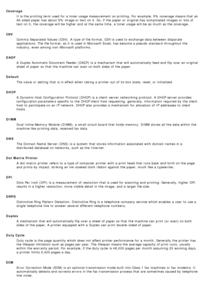 Page 18CoverageIt is the printing term used for a  toner usage measurement  on printing. For  example, 5% coverage means that  an
A4 sided paper has  about  5% image or text on it.  So, if the paper or original has  complicated  images  or lots of
text on it,  the coverage will be higher  and  at the same  time,  a  toner usage will be as much  as the coverage.
CSV Comma  Separated Values (CSV).  A  type of file format, CSV is used to  exchange data between  disparate
applications. The  file format, as it  is...