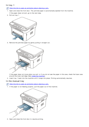 Page 4In tray 1
Click  this link  to  open an animation about  clearing  a  jam.
1 .  Open and  close  the front door. The  jammed  paper is automatically ejected  from  the machine.
If  the paper does  not exit, go to  the next step.
2 . 
Pull

 out tray
 1
  .
3.  Remove the jammed  paper by gently  pulling  it  straight out.
If  the paper does  not move  when  you pull,  or if you do not see the paper in this area,  check  the fuser  area
around  the toner cartridge (See 
Inside the machine ).
4 . 
Insert...