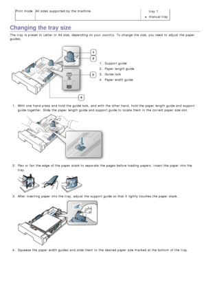 Page 40Print modeAll sizes  supported by the machine.
tray  1
manual tray
Changing the tray size
The  tray  is preset to  Letter or A4 size,  depending on your  country.  To change  the size,  you need  to  adjust  the paper
guides.
1.  Support guide
2 .  Paper  length guide
3 .  Guide lock
4 .  Paper  width guide
1 .  With one  hand press  and  hold the guide lock,  and  with the other hand,  hold the paper length guide and  support
guide together. Slide the paper length guide and  support guide to  locate...