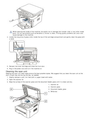 Page 70While  cleaning the inside  of the machine,  be careful not to  damage  the transfer roller  or any other inside
parts.  Do not use solvents such as benzene or thinner  to  clean. Printing  quality problems can  occur and
cause damage  to  the machine.
4 .  Locate  the long strip of glass (LSU) inside  the top of the cartridge compartment and  gently  clean the glass with
a  swab.
5.  Reinsert the toner cartridge and  close  the front door.
6 .  Plug in the power cord  and  turn  the machine on.
Cleaning...