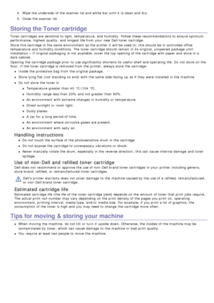Page 714.  Wipe the underside  of the scanner  lid  and  white bar until it  is clean and  dry.
5 .  Close  the scanner  lid.
Storing the Toner cartridge
Toner cartridges  are sensitive to  light, temperature, and  humidity.  Follow these recommendations to  ensure optimum
performance, highest  quality,  and  longest life from  your  new Dell toner cartridge.
Store this cartridge in the same  environment  as the printer it  will be used in;  this should be in controlled office
temperature  and  humidity...