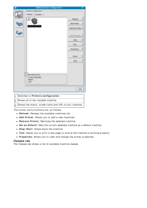 Page 851Switches  to  Printers configuration
.
2 Shows  all of the installed  machine.
3 Shows  the status,  model name and  URI  of your  machine.
The  printer control buttons are, as follows:
Refresh: Renews  the available  machines  list.
Add  Printer: Allows  you to  add  a  new machines.
Remove  Printer: Removes  the selected machine.
Set as  Default: Sets the current selected machine as a  default machine.
Stop/Start: Stops/starts  the machine.
Test: Allows you to  print  a  test page  to  ensure the...