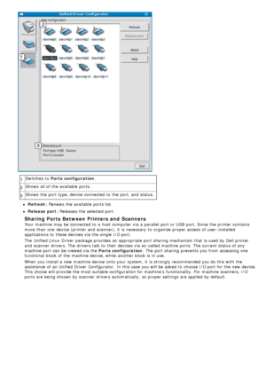 Page 881Switches  to  Ports configuration
.
2 Shows  all of the available  ports.
3 Shows  the port type, device connected to  the port, and  status.
Refresh: Renews
 the available  ports list.
Release port: Releases  the selected port.
Sharing Ports Between Printers and  Scanners
Your  machine may be connected to  a  host computer  via a  parallel  port or USB  port. Since the printer contains
more  than  one  device (printer and  scanner), it  is necessary  to  organize proper access  of user -installed...