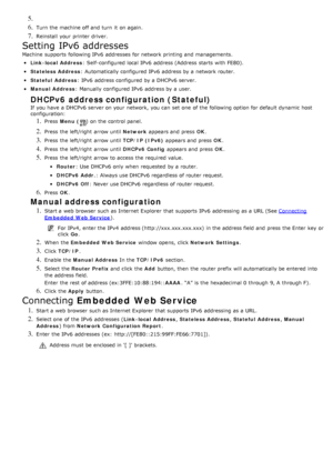 Page 1045. 
6. Turn the machine off and  turn  it  on again.
7. Reinstall  your  printer driver.
Setting IPv6 addresses
Machine  supports  following IPv6  addresses  for network printing and  managements.
Link -local Address: Self-configured local  IPv6  address (Address  starts  with FE80).
Stateless Address: Automatically configured IPv6  address by a  network router.
Stateful  Address: IPv6  address configured by a  DHCPv6 server.
Manual Address: Manually configured IPv6  address by a  user.
DHCPv6 address...