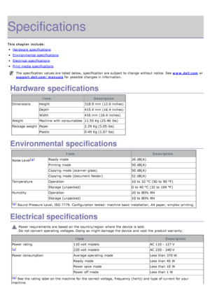 Page 105Specifications
This chapter include:
Hardware  specifications
Environmental  specifications
Electrical  specifications
Print media specifications
The  specification  values are listed  below,  specification  are subject to  change  without  notice. See www.dell.com or
support.dell.com/manuals
 for possible changes in information.
Hardware specifications
Item Description
Dimensions Height 318.9 mm  (12.6 inches)
Depth 415.4 mm  (16.4 inches)
Width 416 mm  (16.4 inches)
Weight Machine  with consumables...