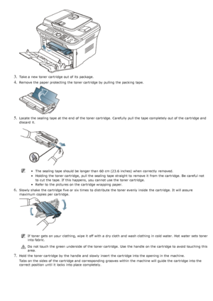 Page 1093. Take a  new toner cartridge out of its  package.
4. Remove the paper protecting  the toner cartridge by pulling  the packing tape.
5. Locate  the sealing  tape at the end  of the toner cartridge.  Carefully  pull the tape completely out of the cartridge and
discard  it.
The  sealing  tape should be longer than  60  cm (23.6 inches) when  correctly  removed.
Holding the toner cartridge,  pull the sealing  tape straight to  remove it  from  the cartridge.  Be  careful not
to  cut the tape. If  this...