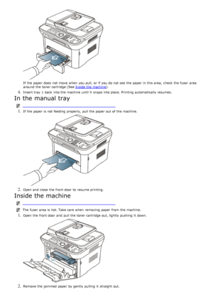 Page 115If  the paper does  not move  when  you pull,  or if you do not see the paper in this area,  check  the fuser  area
around  the toner cartridge (See Inside the machine
).
4. Insert tray 1 back  into the machine until it  snaps into place. Printing  automatically resumes.
In the manual tray
 
1. If  the paper is not feeding  properly, pull the paper out of the machine.
2. Open and  close  the front door  to  resume printing.
Inside the machine
The  fuser  area is hot. Take care when  removing paper from...