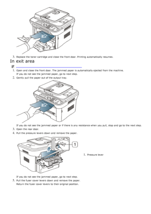 Page 1163. Replace the toner cartridge and  close  the front door. Printing  automatically resumes.
In exit area
1. Open and  close  the front door. The  jammed  paper is automatically ejected  from  the machine.
If  you do not see the jammed  paper, go to  next step.
2. Gently  pull the paper out of the output tray.
If  you do not see the jammed  paper or if there is any resistance when  you pull,  stop and  go to  the next step.
3. Open the rear door.
4. Pull the pressure  levers  down  and  remove the paper....