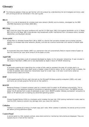 Page 131Glossary
The  following glossary helps you get  familiar  with the product by understanding the terminologies commonly  used
with printing as well as mentioned in this user’s guide.
802.11
802.11 is a  set  of standards  for wireless  local  area network (WLAN) communication,  developed by the IEEE
LAN/MAN Standards  Committee  (IEEE  802).
802.11b/g
802.11b/g can  share  the same  hardware and  use the 2.4 GHz band.  802.11b supports  bandwidth up  to  11  Mbps;
802.11g up  to  54  Mbps. 802.11b/g...