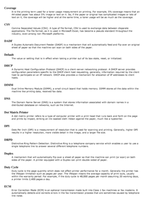 Page 132Coverage
It is the printing term used for a  toner usage measurement  on printing. For  example, 5% coverage means that  an
A4 sided paper has  about  5% image or text on it.  So, if the paper or original has  complicated  images  or lots of
text on it,  the coverage will be higher  and  at the same  time,  a  toner usage will be as much  as the coverage.
CSV
Comma  Separated Values (CSV).  A  type of file format, CSV is used to  exchange data between  disparate
applications. The  file format, as it  is...