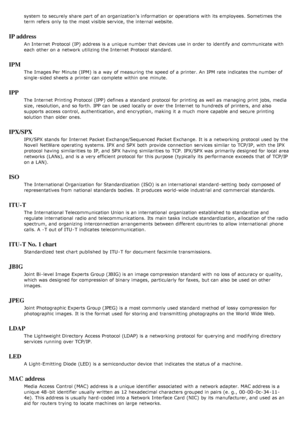 Page 134system  to  securely share  part of an organization's information  or operations with its  employees. Sometimes the
term refers  only  to  the most visible service, the internal website.
IP address
An Internet  Protocol (IP)  address is a  unique number that  devices use in order  to  identify and  communicate with
each  other on a  network utilizing the Internet  Protocol standard.
IPM
The  Images Per Minute (IPM)  is a  way  of measuring  the speed of a  printer. An IPM rate  indicates  the number...