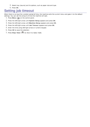 Page 285. Select tray  (source) and  its  options,  such as paper size and  type.
6. Press  OK.
Setting job timeout
When  there is no input for a  certain  period of time,  the machine exits the current menu  and  goes  in to  the default
settings. You  can  set  the amount  of time the machine will wait.
1. Press   Menu  () on the control panel.
2. Press  the left/right  arrow until  System Setup appears and  press   OK.
3. Press  the left/right  arrow until  Machine Setup appears and  press   OK.
4. Press...