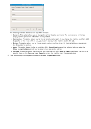 Page 41The  following five tabs display  at the top of the window:
General: This option  allows  you to  change  the printer location and  name. The  name entered  in this tab
displays  on the printer list in  Printers configuration.
Connection: This option  allows  you to  view  or select another port. If  you change  the machine port from  USB
to  parallel  or vice versa while  in use,  you must  re -configure the machine port in this tab.
Driver : This option  allows  you to  view  or select another machine...