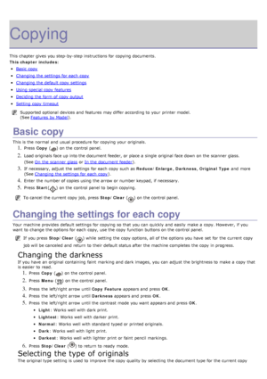 Page 42Copying
This chapter gives  you step-by-step instructions for copying documents.
This chapter includes:
Basic  copy
Changing the settings for each  copy
Changing the default copy  settings
Using special copy  features
Deciding the form  of copy  output
Setting  copy  timeout
Supported optional  devices and  features may differ according to  your  printer model.
(See Features  by Model
).
Basic copy
This is the normal  and  usual procedure for copying your  originals.
1. Press   Copy   () on the control...