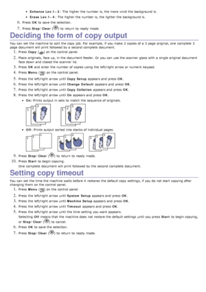 Page 46Enhance Lev.1~2: The  higher  the number is, the more  vivid  the background is.
Erase  Lev.1~4: The  higher  the number is, the lighter the background is.
6. Press  OK to  save the selection.
7. Press   Stop/Clear  () to  return  to  ready  mode.
Deciding the form of copy output
You  can  set  the machine to  sort  the copy  job.  For  example, if you make  2 copies of a  3 page  original, one  complete  3
page  document will print  followed by a  second  complete  document.
1. Press  Copy   () on the...