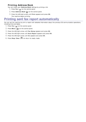 Page 65Printing Address Book
You  can  check  your  Address  Book settings by printing a  list.
1. Press  Fax () on the control panel.
2. Press   Address  Book () on the control panel.
3. Press  the left/right  arrow until  Print appears and  press   OK.
The  machine begins  printing.
Printing sent fax report automatically
You  can  set  the machine to  print  a  report with detailed information  about  the previous  50  communication operations,
including time and  dates.
1. Press   Fax () on the control...