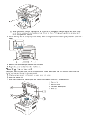 Page 74While  cleaning the inside  of the machine,  be careful not to  damage  the transfer roller  or any other inside
parts.  Do not use solvents such as benzene or thinner  to  clean. Printing  quality problems can  occur and
cause damage  to  the machine.
4. Locate  the long strip of glass (LSU) inside  the top of the cartridge compartment and  gently  clean the glass with a
swab.
5. Reinsert the toner cartridge and  close  the front door.
6. Plug in the power cord  and  turn  the machine on.
Cleaning the...