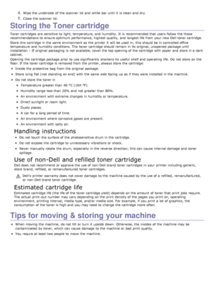 Page 754. Wipe the underside  of the scanner  lid  and  white bar until it  is clean and  dry.
5. Close  the scanner  lid.
Storing the Toner cartridge
Toner cartridges  are sensitive to  light, temperature, and  humidity.  It is recommended that  users  follow  the these
recommendations to  ensure optimum performance, highest  quality,  and  longest life from  your  new Dell toner cartridge.
Store this cartridge in the same  environment  as the printer it  will be used in;  this should be in controlled office...