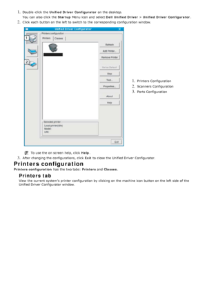 Page 801. Double -click  the Unified Driver Configurator  on the desktop.
You  can  also  click  the  Startup Menu icon and  select  Dell  Unified Driver > Unified Driver Configurator .
2. Click  each  button on the left  to  switch to  the corresponding  configuration window.
1. Printers Configuration
2. Scanners  Configuration
3. Ports Configuration
To use the on screen help, click   Help.
3. After changing the configurations, click   Exit to  close  the Unified Driver  Configurator.
Printers configuration...