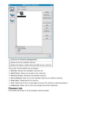 Page 811Switches  to  
Printers configuration .
2 Shows  all of the installed  machine.
3 Shows  the status,  model name and  URI  of your  machine.
The  printer control buttons are, as follows:
Refresh : Renews  the  available  machines  list.
Add  Printer: Allows  you  to  add  a  new machines.
Remove  Printer: Removes the  selected machine.
Set as  Default: Sets  the  current selected machine as a  default machine.
Stop/Start: Stops/starts the  machine.
Test: Allows  you  to  print  a  test page  to  ensure...