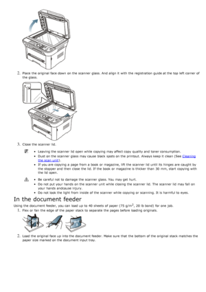 Page 862. Place  the original face down  on the scanner  glass. And  align it  with the registration  guide at the top left  corner of
the glass.
3. Close  the scanner  lid.
Leaving the scanner  lid  open while  copying may affect copy  quality and  toner consumption.
Dust on the scanner  glass may cause black  spots on the printout.  Always keep it  clean (See Cleaning
the scan  unit).
If  you are copying a  page  from  a  book  or magazine,  lift the scanner  lid  until its  hinges  are caught by
the stopper...