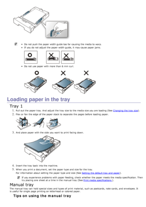 Page 89Do not push the paper width guide too  far causing the media to  warp.
If  you do not adjust  the paper width guide,  it  may cause paper jams.
Do not use paper with more  than  6 mm  curl.
Loading paper in the tray
Tray 1
1. Pull out the paper tray. And  adjust  the tray  size to  the media size you are loading (See Changing the tray  size).
2. Flex or fan  the edge  of the paper stack to  separate  the pages before loading paper.
3. And  place  paper with the side  you want  to  print  facing  down.
4....