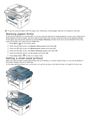 Page 95If  you are using  A5 paper, fold  the output tray. Otherwise, printed pages might be mis -aligned or jammed.
Stacking papers firmly
If  you use the machine in a  humid area,  or you are using  the damp print  media caused by a  use a  print  media that  is
damp because  of high humidity,  the print -outs on the output tray  may be curled and  may not be stacked  properly.
In this case,  you can  set  the machine to  use the Paper  Stacking function to  let  print -outs be stacked  firmly.  But,
using...