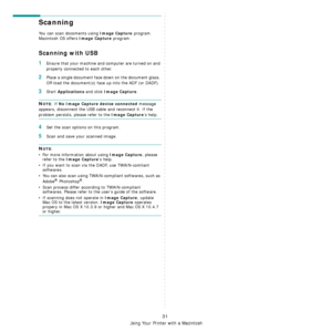 Page 113Using Your Printer with a Macintosh
31
Scanning 
You can scan docoments using Image Capture program. 
Macintosh OS offers 
Image Capture program.  
Scanning with USB
1Ensure that your machine and computer are turned on and 
properly connected to each other.
2Place a single document face  down on the document glass. 
OR load the document(s) face  up into the ADF (or DADF).
3Start Applications and click Image Capture.
NOTE: If No Image Capture device connected message 
appears, disconnect the USB ca ble...