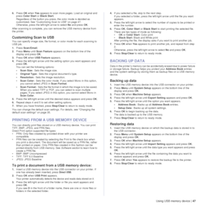 Page 47Using USB memory device |47
6.Press  OK when  Yes appears to scan more pages. Load an original and 
press  Color Start  or Black Start . 
Regardless of the button you press, the color mode is decided as 
customized. See “Customizing Scan to USB” on page 47.
Otherwise, press the left/right arrow to select  No and press  OK.
After scanning is complete, you can remove the USB memory device from 
the printer.
Customizing Scan to USB 
You can specify image size, file format, or color mode for each scanning to...