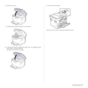 Page 61Troubleshooting |61
6.Open the scan unit.
7. Carefully take the jammed paper out of the printer.
8. Lower down the scan unit gently and slowly until it is completely closed. 
Ensure that it is securely latched.
Be careful not to pinch your fingers! 9.
Pull down the fuser lever.
10. Close the rear cover. Prin ting automatically resumes.
 