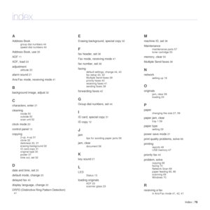 Page 79Index | 79
index
A
Address Book
group dial numbers 44
speed dial numbers 44
Address Book, use 35
ADF 11
ADF, load 23
adjustment
altitude 20
alarm sound 21
Ans/Fax mode, receiving mode 41
B
background image, adjust 32
C
characters, enter 21
cleaning
inside 50
outside 50
scan unit 52
clock mode 20
control panel 12
copying
2-up, 4-up 31
clone 32
darkness 30, 31
erasing background 32
ID card copy 31
original type 30
poster 31
time out, set 32
D
date and time, set 20
default mode, change 20
delayed fax 40...