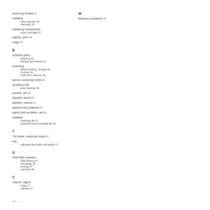 Page 8080 | Index
receiving modes
 41
redialing
automatically 39
manually 39
replacing components
toner cartridge 53
reports, print 49
ringer 21
S
scanner glass
cleaning 52
loading documents 23
scanning
default setting, change 35
to email 34
USB flash memory 46
secure receiving mode 42
sending a fax
automatically 39
sounds, set 20
speaker sound 21
speaker volume 21
special copy features 31
speed dial numbers, set 44
supplies
checking life 57
expected toner cartridge life 53
T
Tel mode, receiving mode 41
tray...