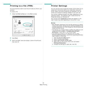 Page 94Basic Printing
12
Printing to a file (PRN)  
You will sometimes need to save the print data as a file for your 
purpose. 
To create a file:
1Check the Print to file box in the Print window.
2Click Print.
3Enter the folder name and assign a name of the file and 
then click OK.
Printer Settings
You can use the printer properties window, which allows you to 
access all of the printer options you need when using your 
printer. When the printer properties are displayed, you can 
review and change the settings...