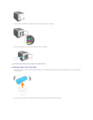Page 106   
2. Push the latch(es) backwards to pop open the toner cartridge(s) that you want to replace.  
 
 
   
3. Pull the cartridge holder until it clicks, and then pull out the toner cartridge.  
 
 
   
Installing a New Toner Cartridge  
1. Ensure that the color of the new toner cartridge matches that on the handle before replacing it. Shake the toner cartridge five or six times to distribute 
the toner evenly.  
 
 
   
2. Insert the toner cartridge into the associated cartridge holder, and slide the...