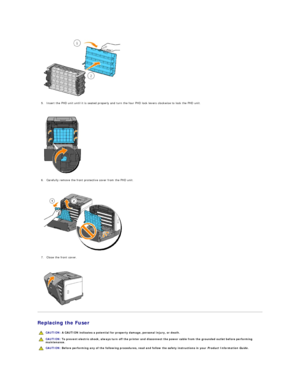 Page 109   
5. Insert the PHD unit until it is seated properly and turn the four PHD lock levers clockwise to lock the PHD unit.  
 
 
   
6. Carefully remove the front protective cover from the PHD unit.  
 
 
   
7. Close the front cover.  
 
 
   
Replacing the Fuser  
  CAUTION:  A CAUTION indicates a potential for property damage, personal injury, or death.  
  CAUTION:  To prevent electric shock, always turn off the printer and disconnect the power cable from the  grounded outlet before performing...