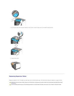 Page 111   
3. By turning the right side of the fuser towards the rear of printer, insert the right notch into the holder inside the printer.  
 
 
   
4. Close the front cover.  
 
 
   
   
Replacing Separator Roller  
   
Keeping the separator roller in the paper tray clean helps ensure the best possible copies. Dell recommends cleaning the separator at regular intervals.  
      CAUTION:  To prevent electric shock, always turn off the printer and disconnect the power cable from the  grounded outlet before...