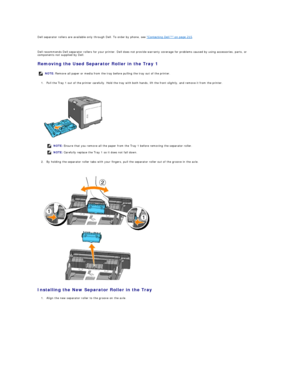Page 112Dell separator rollers are available only through Dell. To order by phone, see  "Contacting Dell™" on page 215 .  
   
Dell recommends Dell separator rollers for your printer. Dell does not provide warranty coverage for problems caused by using accessories, parts, or 
components not supplied by Dell.  
Removing the Used Separator Roller in the Tray 1  
1. Pull the Tray 1 out of the printer carefully. Hold the tray with both hands, lift the front slightly, and remove it from the printer....