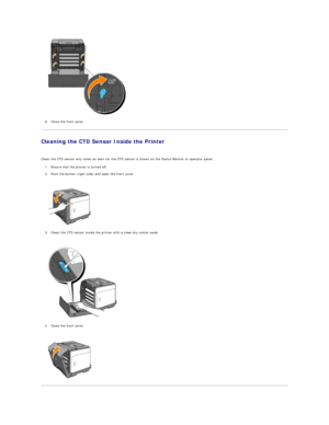 Page 115   
6. Close the front cover.  
 
Cleaning the CTD Sensor Inside the Printer  
   
Clean the CTD sensor only when an alert for the CTD sensor is shown on the Status Monitor or operator panel.  
1. Ensure that the printer is turned off.  
 
2. Push the button (right side) and open the front cover.  
 
 
   
3. Clean the CTD sensor inside the printer with a clean dry cotton swab.  
 
 
   
4. Close the front cover.  
 
 
     