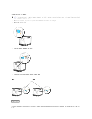 Page 14   
To attach the printer to a network:  
1. Ensure that the printer, computer, and any other attached devices are turned off and unplugged.  
 
2. Remove the network cover.  
 
 
   
3. Insert the Network Adapter for Dell 1320c.  
 
 
   
4. Connect the printer to the network using an Ethernet cable.  
 
 
   
 
   
To connect the printer to the network, plug one end of an Ethernet cable into the Ethernet port on the back of the printer, and the other end into a LAN drop 
or hub.  NOTE:  If your printer...