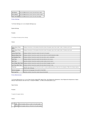 Page 26Printer Settings  
   
The  Printer Settings  tab includes  System Settings  page.  
   
System Settings  
   
Purpose:  
   
To configure the basic printer settings.  
   
Values:  
   
Printer Maintenance  
   
The  Printer Maintenance  tab includes  Paper Density ,  Adjust BTR ,  Adjust Fuser ,  Auto   Registration Adjustment ,  Color Registration Adjustments ,  Adjust 
Altitude ,  Reset Defaults ,  Non - Dell Toner ,  Initialize PrintMeter , and  Web Link Customization  pages.  
   
Paper Density...