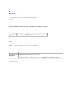Page 37To verify the histories of copying.  
Print Volume  
   
The  Printer Volume  menu includes the  Print Volume  and  Dell ColorTrack  pages.  
Print Volume  
   
Purpose:  
   
To verify the number of printed pages. This page can also be displayed by clicking  Print Volume  in the Left Frame.  
   
Values:  
 
Dell ColorTrack  
   
Purpose:  
   
To specify which users have access to color printing and to limit print volume per user.  
   
Values:  
 
   
back to contents page  NOTE:  The history is...