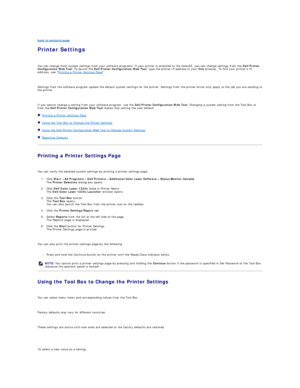 Page 59back to contents page  
Printer Settings   
   
You can change most system settings from your software programs. If your printer is attached to the network, you can change settings from the  Dell Printer 
Configuration Web Tool . To launch the  Dell Printer Configuration Web Tool , type the printer IP address in your Web browser. To find your printers IP 
address, see  Printing a Printer Settings Page .  
   
Settings from the software program update the default system settings for the printer. Settings...