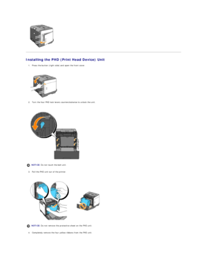 Page 10   
Installing the PHD (Print Head Device) Unit  
1. Press the button (right side) and open the front cover.  
 
 
   
2. Turn the four PHD lock levers counterclockwise to unlock the unit.   
 
 
   
3. Pull the PHD unit out of the printer.  
 
 
   
4. Completely remove the four yellow ribbons from the PHD unit.  
 
  NOTICE:  Do not touch the belt unit.
NOTICE:  Do not remove the protective sheet on the PHD unit.  