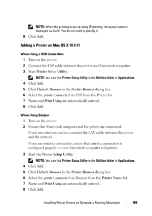 Page 107Installing Printer Drivers on Computers Running Macintosh103
 NOTE: When the printing is set up using IP printing, the queue name is 
displayed as blank. You do  not need to specify it.
8Click Add.
Adding a Printer on Mac OS X 10.4.11
When Using a USB Connection
1Turn on the printer.
2Connect the USB cable between the printer and Macintosh computer.
3Start Printer Setup Utility.
 NOTE: You can find Printer Setup Utility  in the Utilities folder in Applications .
4Click Add.
5Click Default Browser in the...